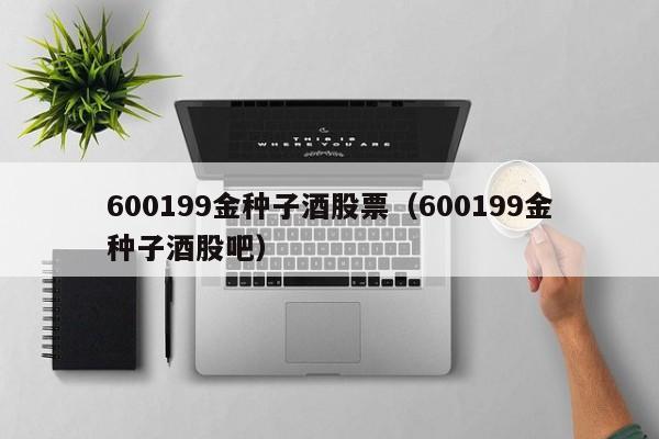 600199金种子酒股票（600199金种子酒股吧）