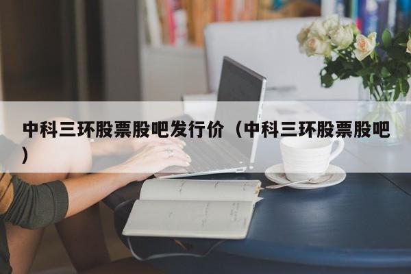 中科三环股票股吧发行价（中科三环股票股吧）