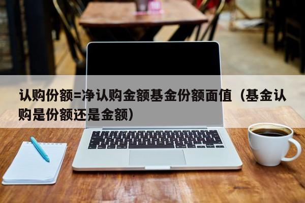 认购份额=净认购金额基金份额面值（基金认购是份额还是金额）