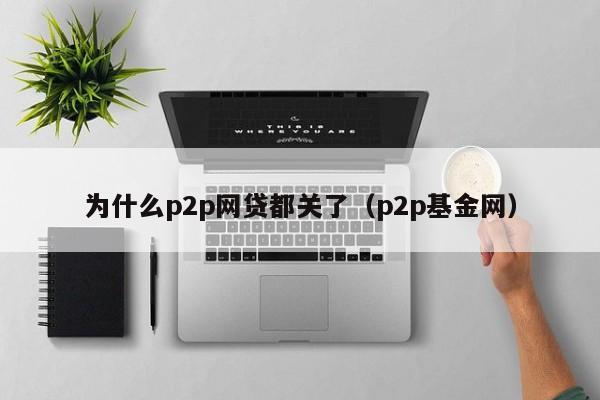 为什么p2p网贷都关了（p2p基金网）