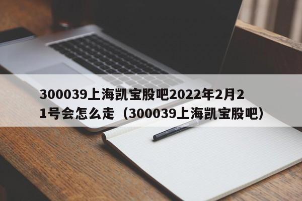 300039上海凯宝股吧2022年2月21号会怎么走（300039上海凯宝股吧）