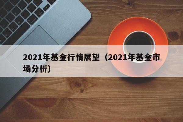 2021年基金行情展望（2021年基金市场分析）