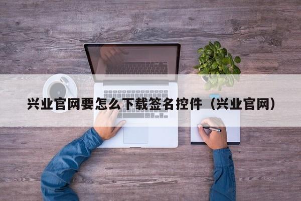 兴业官网要怎么下载签名控件（兴业官网）