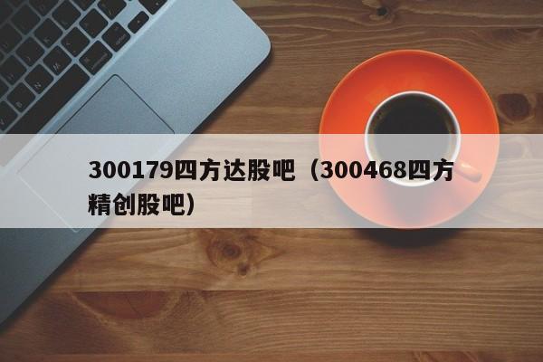 300179四方达股吧（300468四方精创股吧）