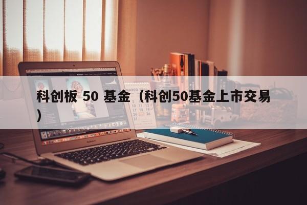 科创板 50 基金（科创50基金上市交易）