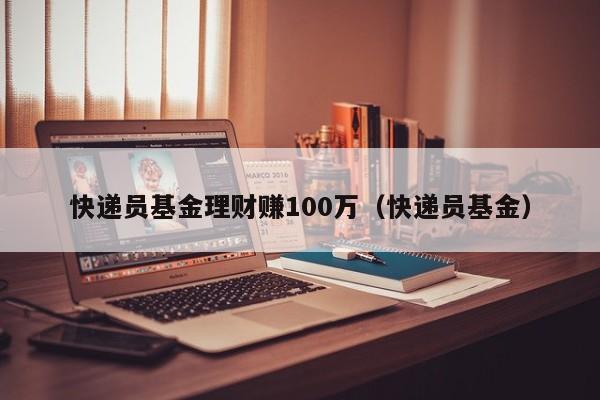 快递员基金理财赚100万（快递员基金）