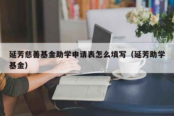 延芳慈善基金助学申请表怎么填写（延芳助学基金）