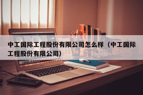 中工国际工程股份有限公司怎么样（中工国际工程股份有限公司）