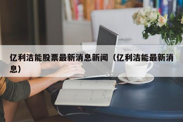 亿利洁能股票最新消息新闻（亿利洁能最新消息）