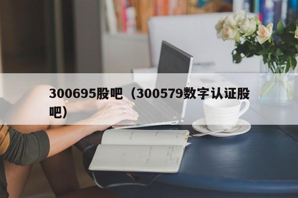 300695股吧（300579数字认证股吧）