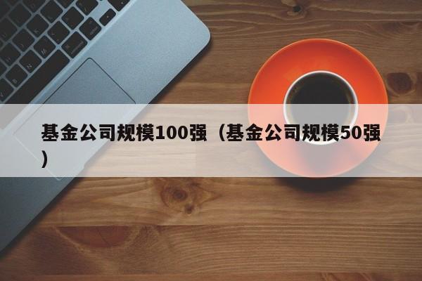 基金公司规模100强（基金公司规模50强）