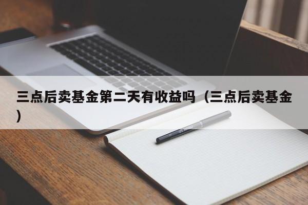 三点后卖基金第二天有收益吗（三点后卖基金）