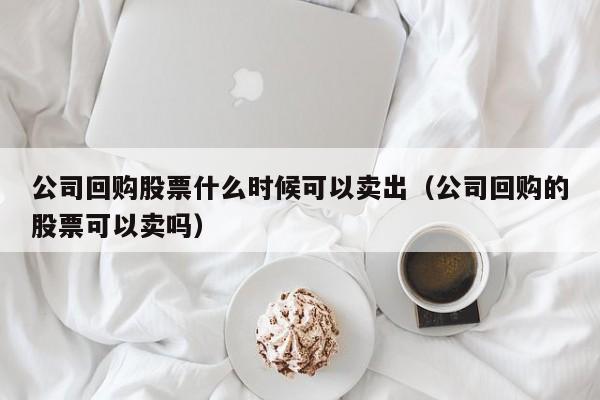 公司回购股票什么时候可以卖出（公司回购的股票可以卖吗）