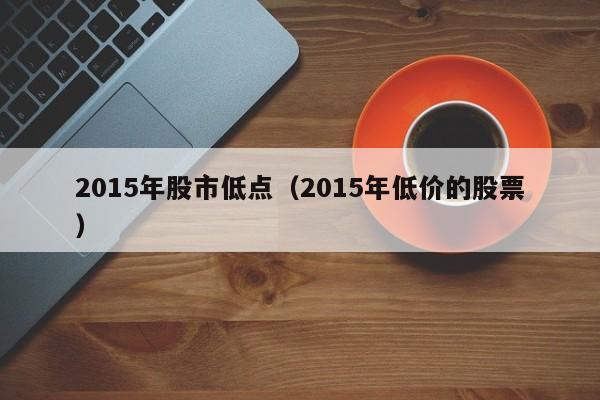 2015年股市低点（2015年低价的股票）